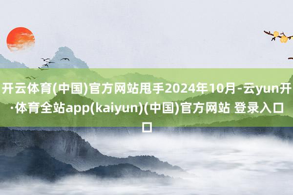开云体育(中国)官方网站甩手2024年10月-云yun开·体育全站app(kaiyun)(中国)官方网站 登录入口