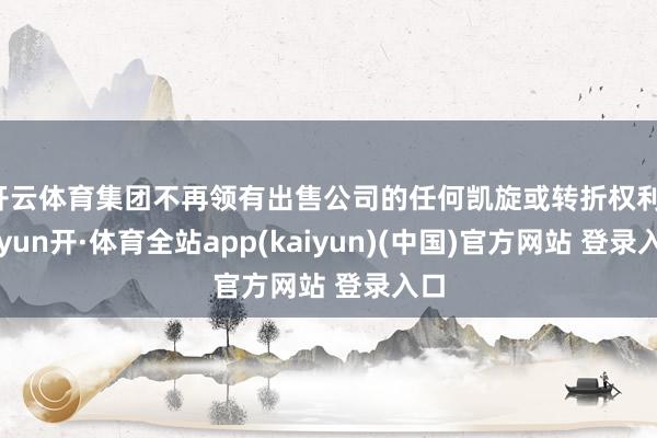 开云体育集团不再领有出售公司的任何凯旋或转折权利-云yun开·体育全站app(kaiyun)(中国)官方网站 登录入口