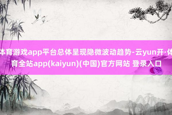 体育游戏app平台总体呈现隐微波动趋势-云yun开·体育全站app(kaiyun)(中国)官方网站 登录入口
