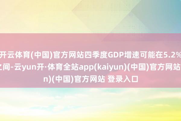 开云体育(中国)官方网站四季度GDP增速可能在5.2%至5.3%之间-云yun开·体育全站app(kaiyun)(中国)官方网站 登录入口