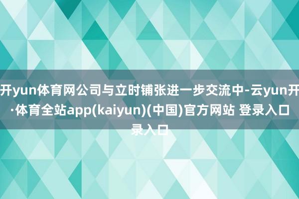 开yun体育网公司与立时铺张进一步交流中-云yun开·体育全站app(kaiyun)(中国)官方网站 登录入口