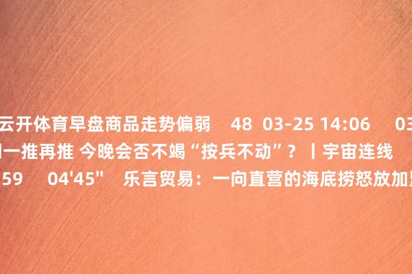 云开体育早盘商品走势偏弱    48  03-25 14:06     03'54''    欧央行降息预期一推再推 今晚会否不竭“按兵不动”？丨宇宙连线    249  03-07 15:59     04'45''    乐言贸易：一向直营的海底捞怒放加盟了 背后原因几何    64  03-07