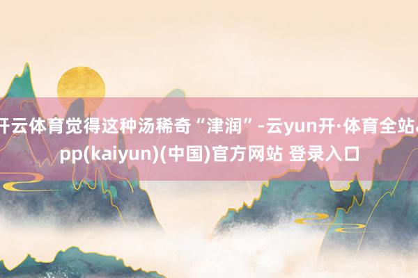 开云体育觉得这种汤稀奇“津润”-云yun开·体育全站app(kaiyun)(中国)官方网站 登录入口