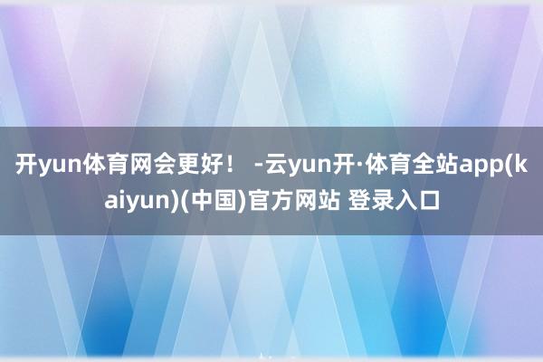 开yun体育网会更好！ -云yun开·体育全站app(kaiyun)(中国)官方网站 登录入口
