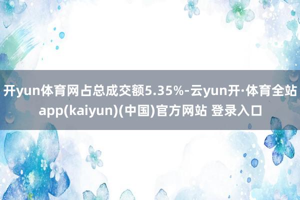 开yun体育网占总成交额5.35%-云yun开·体育全站app(kaiyun)(中国)官方网站 登录入口