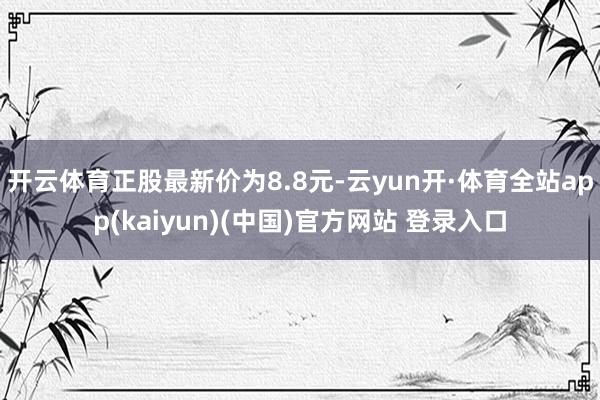 开云体育正股最新价为8.8元-云yun开·体育全站app(kaiyun)(中国)官方网站 登录入口