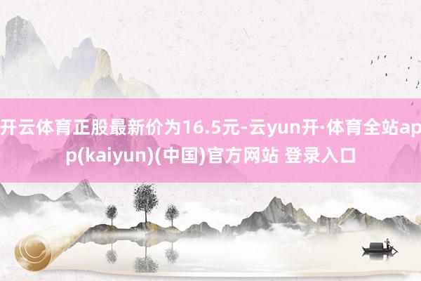 开云体育正股最新价为16.5元-云yun开·体育全站app(kaiyun)(中国)官方网站 登录入口