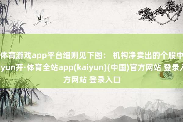 体育游戏app平台细则见下图： 　　机构净卖出的个股中-云yun开·体育全站app(kaiyun)(中国)官方网站 登录入口