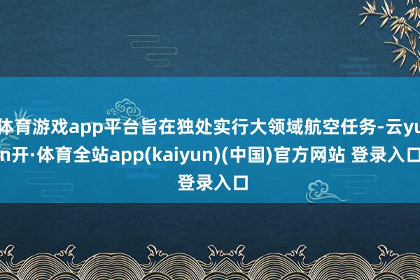 体育游戏app平台旨在独处实行大领域航空任务-云yun开·体育全站app(kaiyun)(中国)官方网站 登录入口