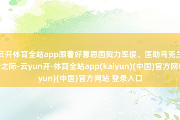 云开体育全站app跟着好意思国戮力军援、匡助乌克兰造反俄罗斯之际-云yun开·体育全站app(kaiyun)(中国)官方网站 登录入口