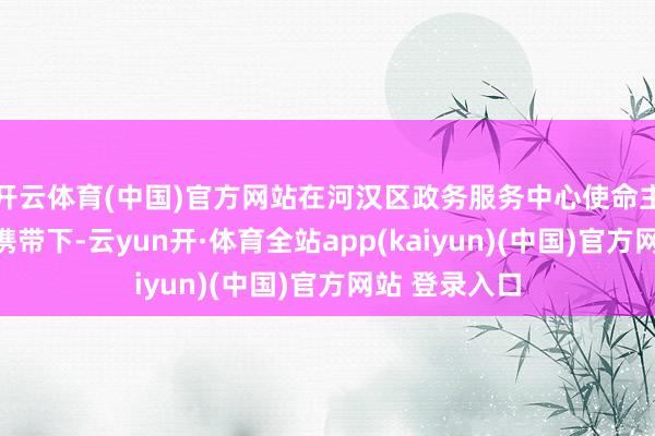 开云体育(中国)官方网站在河汉区政务服务中心使命主说念主员的携带下-云yun开·体育全站app(kaiyun)(中国)官方网站 登录入口