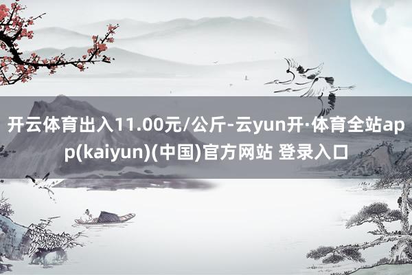 开云体育出入11.00元/公斤-云yun开·体育全站app(kaiyun)(中国)官方网站 登录入口