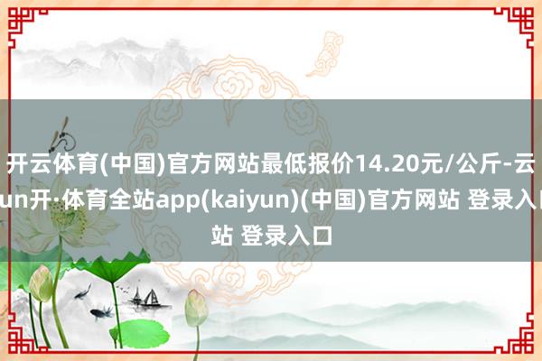 开云体育(中国)官方网站最低报价14.20元/公斤-云yun开·体育全站app(kaiyun)(中国)官方网站 登录入口