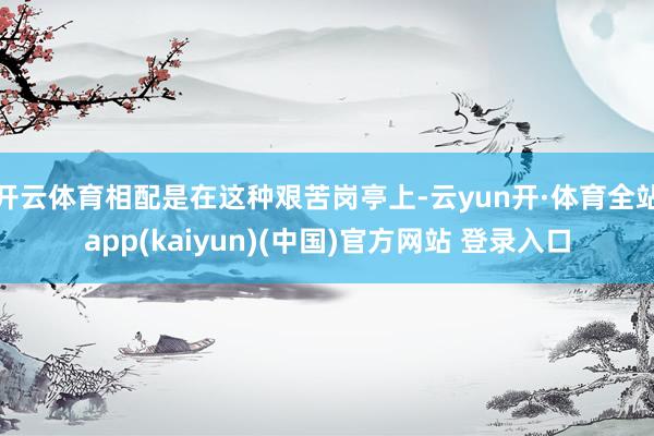 开云体育相配是在这种艰苦岗亭上-云yun开·体育全站app(kaiyun)(中国)官方网站 登录入口