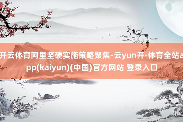 开云体育阿里坚硬实施策略聚焦-云yun开·体育全站app(kaiyun)(中国)官方网站 登录入口