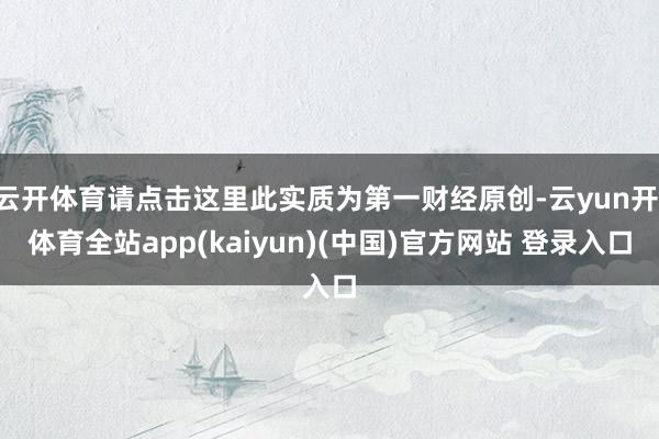 云开体育请点击这里此实质为第一财经原创-云yun开·体育全站app(kaiyun)(中国)官方网站 登录入口