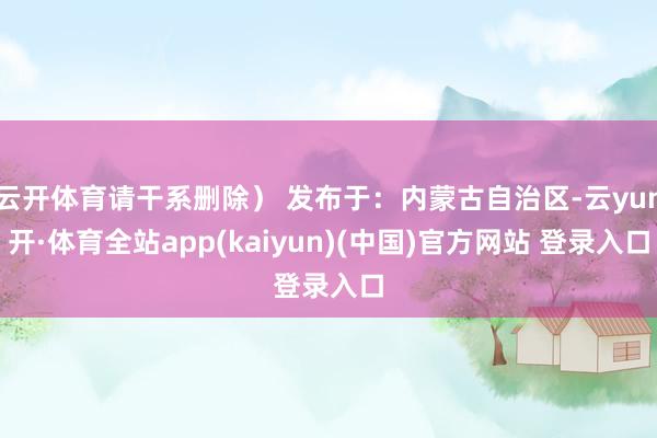 云开体育请干系删除） 发布于：内蒙古自治区-云yun开·体育全站app(kaiyun)(中国)官方网站 登录入口