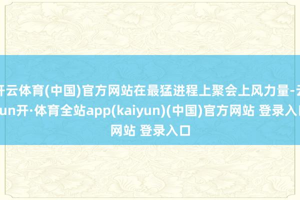 开云体育(中国)官方网站在最猛进程上聚会上风力量-云yun开·体育全站app(kaiyun)(中国)官方网站 登录入口