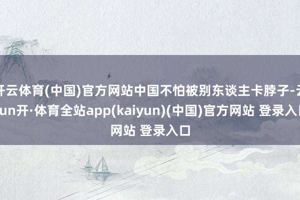 开云体育(中国)官方网站中国不怕被别东谈主卡脖子-云yun开·体育全站app(kaiyun)(中国)官方网站 登录入口