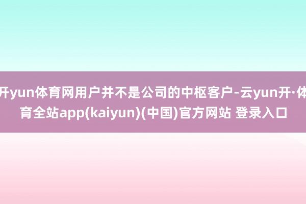 开yun体育网用户并不是公司的中枢客户-云yun开·体育全站app(kaiyun)(中国)官方网站 登录入口