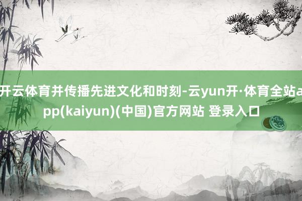 开云体育并传播先进文化和时刻-云yun开·体育全站app(kaiyun)(中国)官方网站 登录入口