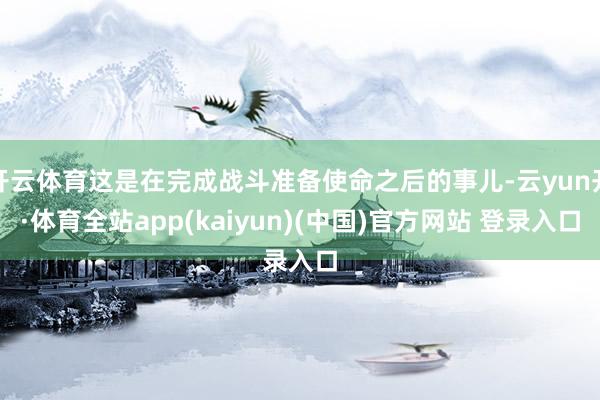 开云体育这是在完成战斗准备使命之后的事儿-云yun开·体育全站app(kaiyun)(中国)官方网站 登录入口