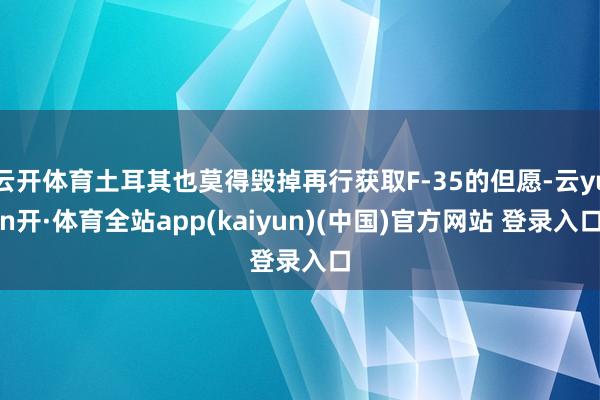 云开体育土耳其也莫得毁掉再行获取F-35的但愿-云yun开·体育全站app(kaiyun)(中国)官方网站 登录入口