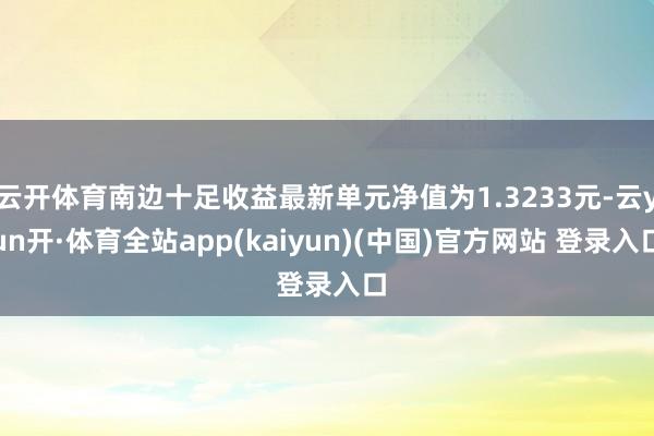 云开体育南边十足收益最新单元净值为1.3233元-云yun开·体育全站app(kaiyun)(中国)官方网站 登录入口