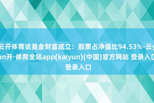 云开体育该基金财富成立：股票占净值比94.53%-云yun开·体育全站app(kaiyun)(中国)官方网站 登录入口