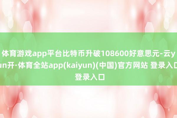 体育游戏app平台比特币升破108600好意思元-云yun开·体育全站app(kaiyun)(中国)官方网站 登录入口
