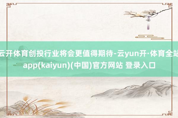 云开体育创投行业将会更值得期待-云yun开·体育全站app(kaiyun)(中国)官方网站 登录入口