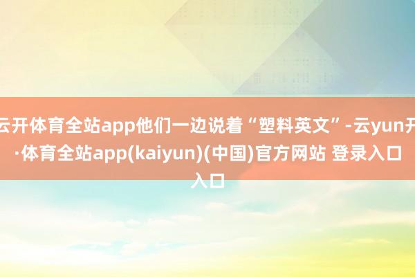 云开体育全站app他们一边说着“塑料英文”-云yun开·体育全站app(kaiyun)(中国)官方网站 登录入口