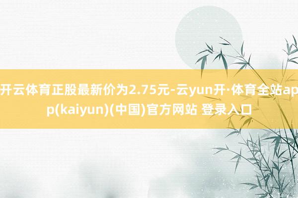 开云体育正股最新价为2.75元-云yun开·体育全站app(kaiyun)(中国)官方网站 登录入口