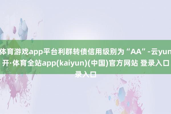 体育游戏app平台利群转债信用级别为“AA”-云yun开·体育全站app(kaiyun)(中国)官方网站 登录入口