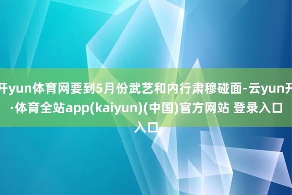 开yun体育网要到5月份武艺和内行肃穆碰面-云yun开·体育全站app(kaiyun)(中国)官方网站 登录入口