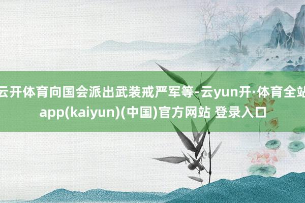 云开体育向国会派出武装戒严军等-云yun开·体育全站app(kaiyun)(中国)官方网站 登录入口