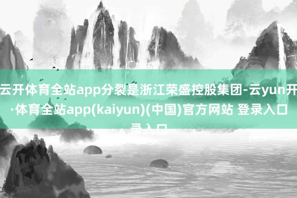 云开体育全站app分裂是浙江荣盛控股集团-云yun开·体育全站app(kaiyun)(中国)官方网站 登录入口