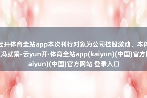 云开体育全站app本次刊行对象为公司控股激动、本体适度东说念主冯就景-云yun开·体育全站app(kaiyun)(中国)官方网站 登录入口