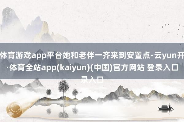 体育游戏app平台她和老伴一齐来到安置点-云yun开·体育全站app(kaiyun)(中国)官方网站 登录入口