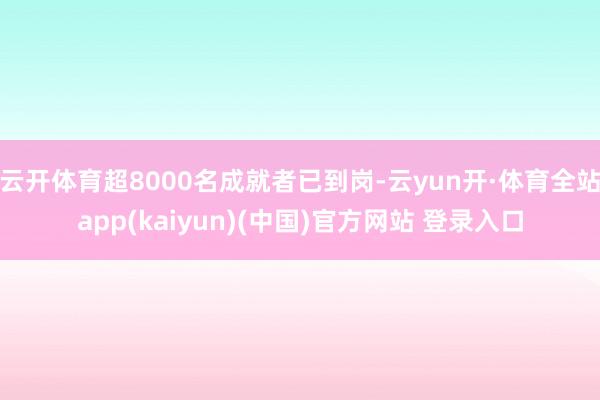 云开体育超8000名成就者已到岗-云yun开·体育全站app(kaiyun)(中国)官方网站 登录入口