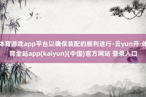体育游戏app平台以确保装配的顺利进行-云yun开·体育全站app(kaiyun)(中国)官方网站 登录入口