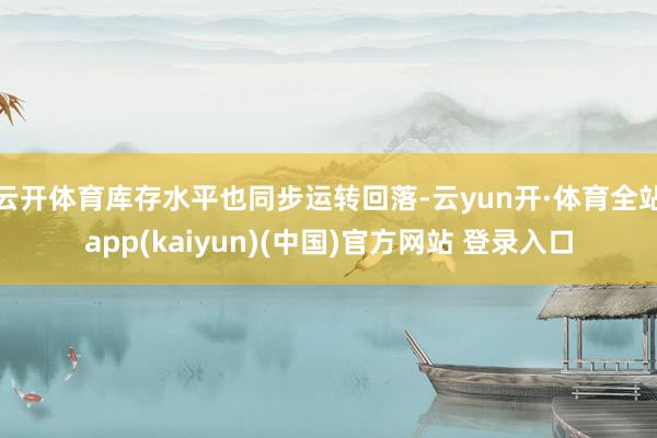 云开体育库存水平也同步运转回落-云yun开·体育全站app(kaiyun)(中国)官方网站 登录入口