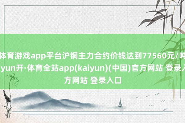 体育游戏app平台沪铜主力合约价钱达到77560元/吨-云yun开·体育全站app(kaiyun)(中国)官方网站 登录入口