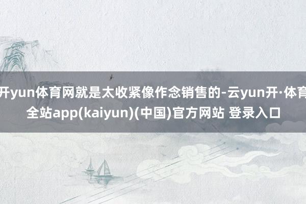 开yun体育网就是太收紧像作念销售的-云yun开·体育全站app(kaiyun)(中国)官方网站 登录入口