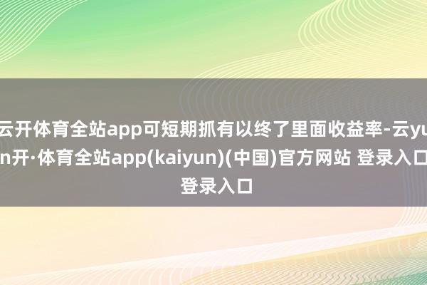 云开体育全站app可短期抓有以终了里面收益率-云yun开·体育全站app(kaiyun)(中国)官方网站 登录入口